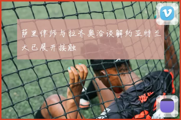 萨里律师与拉齐奥洽谈解约亚特兰大已展开接触