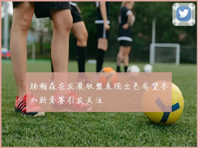 杨瀚森在发展联盟表现出色有望参加新秀赛引发关注