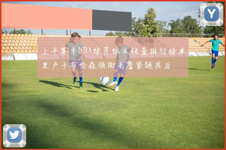 上半赛季NBA球员球衣销量排行榜库里卢卡布伦森领衔老詹紧随其后
