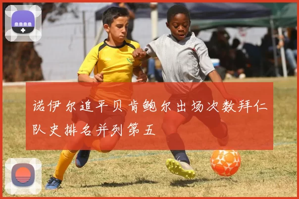 诺伊尔追平贝肯鲍尔出场次数拜仁队史排名并列第五
