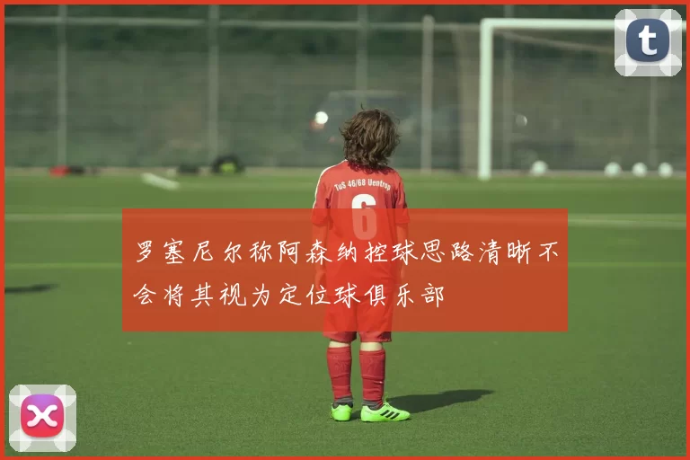罗塞尼尔称阿森纳控球思路清晰不会将其视为定位球俱乐部