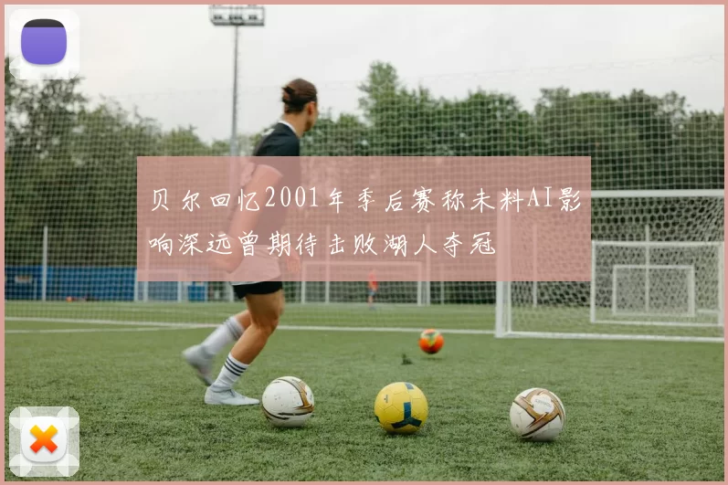 贝尔回忆2001年季后赛称未料AI影响深远曾期待击败湖人夺冠