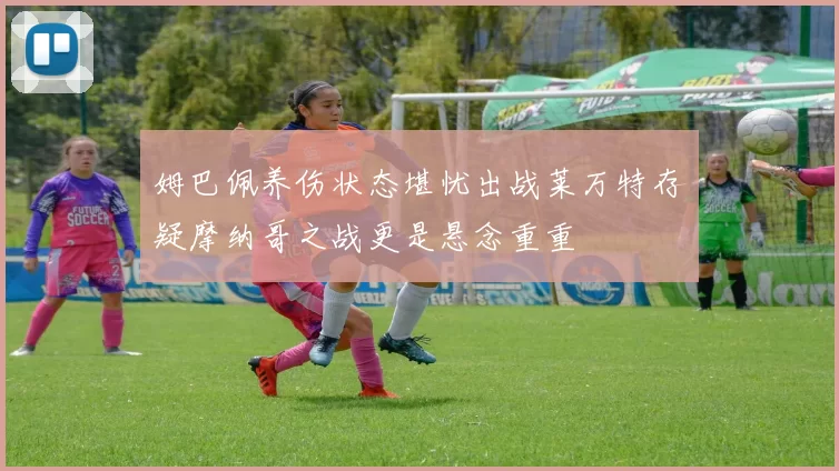 姆巴佩养伤状态堪忧出战莱万特存疑摩纳哥之战更是悬念重重