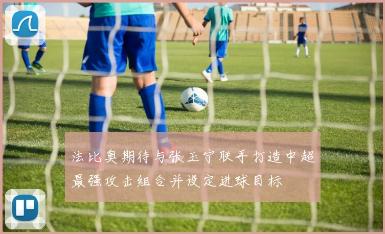 法比奥期待与张玉宁联手打造中超最强攻击组合并设定进球目标