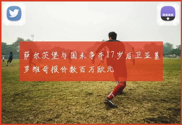 萨尔茨堡与国米争夺17岁后卫亚基罗维奇报价数百万欧元