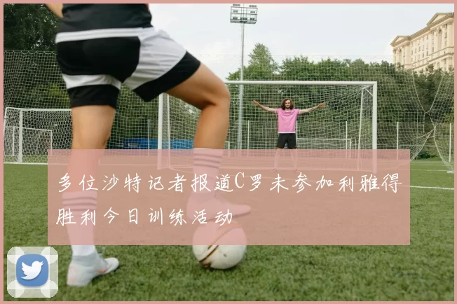 多位沙特记者报道C罗未参加利雅得胜利今日训练活动