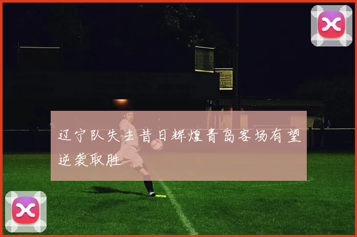 辽宁队失去昔日辉煌青岛客场有望逆袭取胜